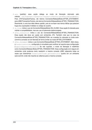 Capítulo 12. Transações e Con...



• auto (padrão): essa opção delega ao modo de liberação retornado pelo
  método org.hibernate.transaction.TransactionFactory.getDefaultReleaseMode().
  Para JTATransactionFactory, ele retorna ConnectionReleaseMode.AFTER_STATEMENT;
  para JDBCTransactionFactory, ele retorna ConnectionReleaseMode.AFTER_TRANSACTION.
  Raramente, é uma boa idéia alterar padrão, pois ao se fazer isso temos falhas que parecem
  bugs e/ou suposições inválidas no código do usuário.
• on_close: indica o uso da ConnectionReleaseMode.ON_CLOSE. Essa opção foi deixada para
  manter a compatibilidade, mas seu uso é fortemente desencorajado.
• after_transaction: indica o uso da ConnectionReleaseMode.AFTER_TRANSACTION.
  Essa opção não deve ser usada com ambientes JTA. Também note que no caso da
  ConnectionReleaseMode.AFTER_TRANSACTION, se a sessão foi colocada no modo auto-
  commit a conexão vai ser liberada de forma similar ao modo AFTER_STATEMENT.
• after_statement: indica o uso ConnectionReleaseMode.AFTER_STATEMENT. Além disso,
  o ConnectionProvider configurado é consultado para verificar se suporta essa configuração
  (supportsAggressiveRelease()). Se não suportar, o modo de liberação é redefinido
  como ConnectionRelease-Mode.AFTER_TRANSACTION. Essa configuração só é segura em
  ambientes onde podemos tanto readquirir a mesma conexão JDBC adjacente todas as
  vezes que chamarmos ConnectionProvider.getConnection() quanto em um ambiente
  auto-commit, onde não importa se voltamos para a mesma conexão.




202
 