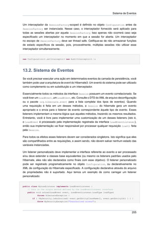 Sistema de Eventos



Um interceptador da SessionFactory-scoped é definido no objeto Configuration antes da
SessionFactory ser instanciada. Nesse caso, o interceptador fornecido será aplicado para
todas as sessões abertas por aquela SessionFactory; Isso apenas não ocorrerá caso seja
especificado um interceptador no momento em que a sessão for aberta. Um interceptador
no escopo de SessionFactory deve ser thread safe. Cetifique-se de não armazenar funções
de estado específicos da sessão, pois, provavelmente, múltiplas sessões irão utilizar esse
interceptador simultaneamente.


new Configuration().setInterceptor( new AuditInterceptor() );




13.2. Sistema de Eventos
Se você precisar executar uma ação em determinados eventos da camada de persistência, você
também pode usar a arquitetura de event do Hibernate3. Um evento do sistema pode ser utilizado
como complemento ou em substituição a um interceptador.

Essencialmente todos os métodos da interface Session possuem um evento correlacionado. Se
você tiver um LoadEvent, um LoadEvent, etc. Consulte o DTD do XML de arquivo deconfiguração
ou o pacote org.hibernate.event para a lista completa dos tipos de eventos). Quando
uma requisição é feita em um desses métodos, a Session do hibernate gera um evento
apropriado e o envia para o listener de evento correspondente àquele tipo de evento. Esses
listeners implementam a mesma lógica que aqueles métodos, trazendo os mesmos resultados.
Entretanto, você é livre para implementar uma customização de um desses listeners (isto é,
o LoadEvent é processado pela implementação registrada da interface LoadEventListener),
então sua implementação vai ficar responsável por processar qualquer requisição load() feita
pela Session.

Para todos os efeitos esses listeners devem ser considerados singletons. Isto significa que eles
são compartilhados entre as requisições, e assim sendo, não devem salvar nenhum estado das
variáveis instanciadas.

Um listener personalizado deve implementar a interface referente ao evento a ser processado
e/ou deve estender a classes base equivalentes (ou mesmo os listeners padrões usados pelo
Hibernate, eles não são declarados como finais com esse objetivo). O listener personalizado
pode ser registrado programaticamente no objeto Configuration, ou declarativamente no
XML de configuração do Hibernate especificado. A configuração declarativa através do arquivo
de propriedades não é suportado. Aqui temos um exemplo de como carregar um listener
personalizado:


public class MyLoadListener implements LoadEventListener {
    // this is the single method defined by the LoadEventListener interface
    public void onLoad(LoadEvent event, LoadEventListener.LoadType loadType)
            throws HibernateException {
        if ( !MySecurity.isAuthorized( event.getEntityClassName(), event.getEntityId() ) ) {
            throw MySecurityException("Unauthorized access");




                                                                                            205
 