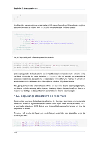Capítulo 13. Interceptadores ...


          }
      }
}




Você também precisa adicionar uma entrada no XML de configuração do Hibernate para registrar
declarativamente qual listener deve se utilizado em conjunto com o listener padrão:


<hibernate-configuration>
    <session-factory>
        ...
        <event type="load">
            <listener class="com.eg.MyLoadListener"/>
            <listener class="org.hibernate.event.def.DefaultLoadEventListener"/>
        </event>
    </session-factory>
</hibernate-configuration
>




Ou, você pode registrar o listener programaticamente:


Configuration cfg = new Configuration();
LoadEventListener[] stack = { new MyLoadListener(), new DefaultLoadEventListener() };
cfg.EventListeners().setLoadEventListeners(stack);




Listeners registrados declarativamente não compartilham da mesma instância. Se o mesmo nome
da classe for utilizado em vários elementos <listener/>, cada um resultará em uma instância
separada dessa classe. Se você tem a necessidade de compartilhar uma instância de um listener
entre diversos tipos de listeners você deve registrar o listener programaticamente.

Mas, por quê implementar uma interface e definir o tipo específico durante a configuração? Bem,
um listener pode implementar vários listeners de evento. Com o tipo sendo definido durante o
registro, fica fácil ligar ou desligar listeners personalizados durante a configuração.


13.3. Segurança declarativa do Hibernate
Geralmente a segurança declarativa nos aplicativos do Hibernate é gerenciada em uma camada
de fachada de sessão. Agora o Hibernate3 permite certas ações serem aceitas através do JACC
e autorizadas através do JAAS. Esta é uma funcionalidade opcional construída em cima da
arquitetura do evento.

Primeiro, você precisa configurar um evento listener apropriado, para possibilitar o uso da
autorização JAAS.


<listener type="pre-delete" class="org.hibernate.secure.JACCPreDeleteEventListener"/>
<listener type="pre-update" class="org.hibernate.secure.JACCPreUpdateEventListener"/>
<listener type="pre-insert" class="org.hibernate.secure.JACCPreInsertEventListener"/>




206
 