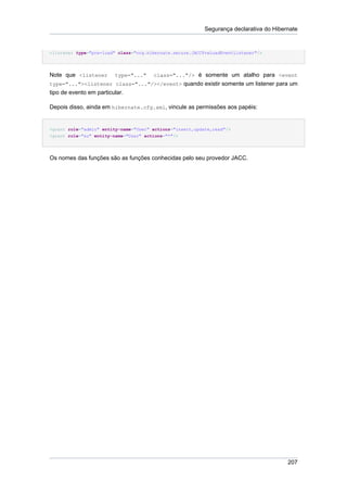 Segurança declarativa do Hibernate


<listener type="pre-load" class="org.hibernate.secure.JACCPreLoadEventListener"/>




Note que <listener       type="..."    class="..."/> é somente um atalho para <event
type="..."><listener class="..."/></event> quando existir somente um listener para um
tipo de evento em particular.

Depois disso, ainda em hibernate.cfg.xml, vincule as permissões aos papéis:


<grant role="admin" entity-name="User" actions="insert,update,read"/>
<grant role="su" entity-name="User" actions="*"/>




Os nomes das funções são as funções conhecidas pelo seu provedor JACC.




                                                                                         207
 