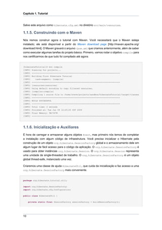 Capítulo 1. Tutorial



Salve este arquivo como hibernate.cfg.xml no diretório src/main/resources.

1.1.5. Construindo com o Maven
Nós iremos construir agora o tutorial com Maven. Você necessitará que o Maven esteja
instalado; ele está disponível a partir do Maven download page [http://maven.apache.org/
download.html]. O Maven gravará o arquivo /pom.xml que criamos anteriormente, além de saber
como executar algumas tarefas do projeto básico. Primeiro, vamos rodar o objetivo compile para
nos certificarmos de que tudo foi compilado até agora:


[hibernateTutorial]$ mvn compile
[INFO] Scanning for projects...
[INFO] ------------------------------------------------------------------------
[INFO] Building First Hibernate Tutorial
[INFO]    task-segment: [compile]
[INFO] ------------------------------------------------------------------------
[INFO] [resources:resources]
[INFO] Using default encoding to copy filtered resources.
[INFO] [compiler:compile]
[INFO]   Compiling 1 source file to /home/steve/projects/sandbox/hibernateTutorial/target/classes
[INFO]   ------------------------------------------------------------------------
[INFO]   BUILD SUCCESSFUL
[INFO]   ------------------------------------------------------------------------
[INFO]   Total time: 2 seconds
[INFO]   Finished at: Tue Jun 09 12:25:25 CDT 2009
[INFO]   Final Memory: 5M/547M
[INFO]   ------------------------------------------------------------------------




1.1.6. Inicialização e Auxiliares
É hora de carregar e armazenar alguns objetos Event, mas primeiro nós temos de completar
a instalação com algum código de infraestrutura. Você precisa inicializar o Hibernate pela
construção de um objeto org.hibernate.SessionFactory global e o armazenamento dele em
algum lugar de fácil acesso para o código da aplicação. O org.hibernate.SessionFactory é
usado para obter instâncias org.hibernate.Session. O org.hibernate.Session representa
uma unidade de single-threaded de trabalho. O org.hibernate.SessionFactory é um objeto
global thread-safe, instanciado uma vez.

Criaremos uma classe de ajuda HibernateUtil, que cuida da inicialização e faz acesso a uma
org.hibernate.SessionFactory mais conveniente.



package org.hibernate.tutorial.util;


import org.hibernate.SessionFactory;
import org.hibernate.cfg.Configuration;


public class HibernateUtil {


     private static final SessionFactory sessionFactory = buildSessionFactory();




10
 