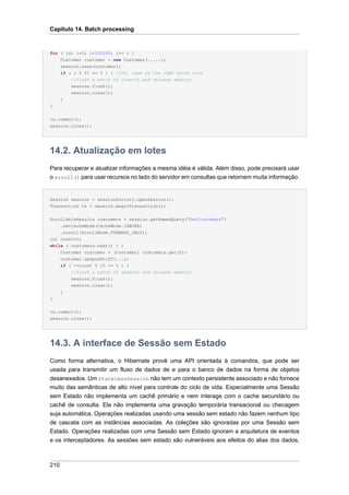 Capítulo 14. Batch processing


for ( int i=0; i<100000; i++ ) {
      Customer customer = new Customer(.....);
      session.save(customer);
      if ( i % 20 == 0 ) { //20, same as the JDBC batch size
          //flush a batch of inserts and release memory:
          session.flush();
          session.clear();
      }
}


tx.commit();
session.close();




14.2. Atualização em lotes
Para recuperar e atualizar informações a mesma idéia é válida. Além disso, pode precisará usar
o scroll() para usar recursos no lado do servidor em consultas que retornem muita informação.


Session session = sessionFactory.openSession();
Transaction tx = session.beginTransaction();


ScrollableResults customers = session.getNamedQuery("GetCustomers")
    .setCacheMode(CacheMode.IGNORE)
    .scroll(ScrollMode.FORWARD_ONLY);
int count=0;
while ( customers.next() ) {
    Customer customer = (Customer) customers.get(0);
    customer.updateStuff(...);
    if ( ++count % 20 == 0 ) {
        //flush a batch of updates and release memory:
        session.flush();
        session.clear();
    }
}


tx.commit();
session.close();




14.3. A interface de Sessão sem Estado
Como forma alternativa, o Hibernate provê uma API orientada à comandos, que pode ser
usada para transmitir um fluxo de dados de e para o banco de dados na forma de objetos
desanexados. Um StatelessSession não tem um contexto persistente associado e não fornece
muito das semânticas de alto nível para controle do ciclo de vida. Especialmente uma Sessão
sem Estado não implementa um cachê primário e nem interage com o cache secundário ou
cachê de consulta. Ela não implementa uma gravação temporária transacional ou checagem
suja automática. Operações realizadas usando uma sessão sem estado não fazem nenhum tipo
de cascata com as instâncias associadas. As coleções são ignoradas por uma Sessão sem
Estado. Operações realizadas com uma Sessão sem Estado ignoram a arquitetura de eventos
e os interceptadores. As sessões sem estado são vulneráveis aos efeitos do alias dos dados,



210
 