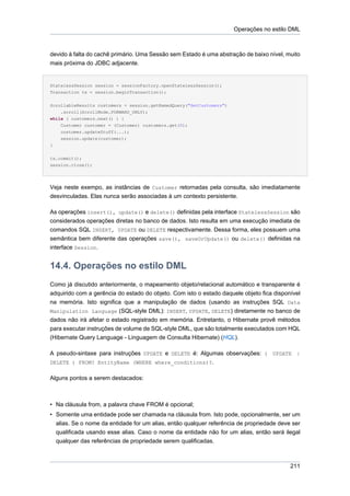 Operações no estilo DML



devido à falta do cachê primário. Uma Sessão sem Estado é uma abstração de baixo nível, muito
mais próxima do JDBC adjacente.


StatelessSession session = sessionFactory.openStatelessSession();
Transaction tx = session.beginTransaction();


ScrollableResults customers = session.getNamedQuery("GetCustomers")
    .scroll(ScrollMode.FORWARD_ONLY);
while ( customers.next() ) {
    Customer customer = (Customer) customers.get(0);
    customer.updateStuff(...);
    session.update(customer);
}


tx.commit();
session.close();




Veja neste exempo, as instâncias de Customer retornadas pela consulta, são imediatamente
desvinculadas. Elas nunca serão associadas à um contexto persistente.

As operações insert(), update() e delete() definidas pela interface StatelessSession são
considerados operações diretas no banco de dados. Isto resulta em uma execução imediata de
comandos SQL INSERT, UPDATE ou DELETE respectivamente. Dessa forma, eles possuem uma
semântica bem diferente das operações save(), saveOrUpdate() ou delete() definidas na
interface Session.


14.4. Operações no estilo DML
Como já discutido anteriormente, o mapeamento objeto/relacional automático e transparente é
adquirido com a gerência do estado do objeto. Com isto o estado daquele objeto fica disponível
na memória. Isto significa que a manipulação de dados (usando as instruções SQL Data
Manipulation Language (SQL-style DML): INSERT, UPDATE, DELETE) diretamente no banco de
dados não irá afetar o estado registrado em memória. Entretanto, o Hibernate provê métodos
para executar instruções de volume de SQL-style DML, que são totalmente executados com HQL
(Hibernate Query Language - Linguagem de Consulta Hibernate) (HQL).

A pseudo-sintaxe para instruções UPDATE e DELETE é: Algumas observações: ( UPDATE |
DELETE ) FROM? EntityName (WHERE where_conditions)?.

Alguns pontos a serem destacados:



• Na cláusula from, a palavra chave FROM é opcional;
• Somente uma entidade pode ser chamada na cláusula from. Isto pode, opcionalmente, ser um
  alias. Se o nome da entidade for um alias, então qualquer referência de propriedade deve ser
  qualificada usando esse alias. Caso o nome da entidade não for um alias, então será ilegal
  qualquer das referências de propriedade serem qualificadas.



                                                                                          211
 