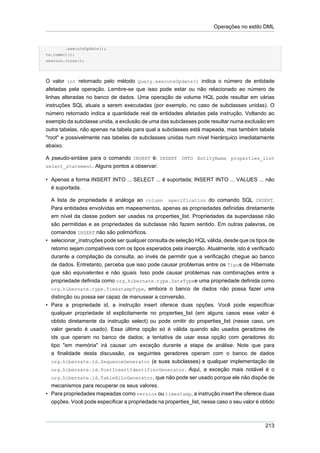 Operações no estilo DML


        .executeUpdate();
tx.commit();
session.close();




O valor int retornado pelo método Query.executeUpdate() indica o número de entidade
afetadas pela operação. Lembre-se que isso pode estar ou não relacionado ao número de
linhas alteradas no banco de dados. Uma operação de volume HQL pode resultar em várias
instruções SQL atuais a serem executadas (por exemplo, no caso de subclasses unidas). O
número retornado indica a quantidade real de entidades afetadas pela instrução. Voltando ao
exemplo da subclasse unida, a exclusão de uma das subclasses pode resultar numa exclusão em
outra tabelas, não apenas na tabela para qual a subclasses está mapeada, mas também tabela
"root" e possivelmente nas tabelas de subclasses unidas num nível hierárquico imediatamente
abaixo.

A pseudo-sintáxe para o comando INSERT é: INSERT INTO EntityName properties_list
select_statement. Alguns pontos a observar:

• Apenas a forma INSERT INTO ... SELECT ... é suportada; INSERT INTO ... VALUES ... não
  é suportada.

  A lista de propriedade é análoga ao column specification do comando SQL INSERT.
  Para entidades envolvidas em mapeamentos, apenas as propriedades definidas diretamente
  em nível da classe podem ser usadas na properties_list. Propriedades da superclasse não
  são permitidas e as propriedades da subclasse não fazem sentido. Em outras palavras, os
  comandos INSERT não são polimórficos.
• selecionar_instruções pode ser qualquer consulta de seleção HQL válida, desde que os tipos de
  retorno sejam compatíveis com os tipos esperados pela inserção. Atualmente, isto é verificado
  durante a compilação da consulta, ao invés de permitir que a verificação chegue ao banco
  de dados. Entretanto, perceba que isso pode causar problemas entre os Tipos de Hibernate
  que são equivalentes e não iguais. Isso pode causar problemas nas combinações entre a
  propriedade definida como org.hibernate.type.DateTypee uma propriedade definida como
  org.hibernate.type.TimestampType, embora o banco de dados não possa fazer uma
  distinção ou possa ser capaz de manusear a conversão.
• Para a propriedade id, a instrução insert oferece duas opções. Você pode especificar
  qualquer propriedade id explicitamente no properties_list (em alguns casos esse valor é
  obtido diretamente da instrução select) ou pode omitir do properties_list (nesse caso, um
  valor gerado é usado). Essa última opção só é válida quando são usados geradores de
  ids que operam no banco de dados; a tentativa de usar essa opção com geradores do
  tipo "em memória" irá causar um exceção durante a etapa de análise. Note que para
  a finalidade desta discussão, os seguintes geradores operam com o banco de dados
  org.hibernate.id.SequenceGenerator (e suas subclasses) e qualquer implementação de
  org.hibernate.id.PostInsertIdentifierGenerator. Aqui, a exceção mais notável é o
  org.hibernate.id.TableHiLoGenerator, que não pode ser usado porque ele não dispõe de
  mecanismos para recuperar os seus valores.
• Para propriedades mapeadas como version ou timestamp, a instrução insert lhe oferece duas
  opções. Você pode especificar a propriedade na properties_list, nesse caso o seu valor é obtido



                                                                                             213
 