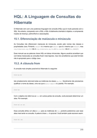 HQL: A Linguagem de Consultas do
Hibernate
O Hibernate vem com uma poderosa linguagem de consulta (HQL) que é muito parecida com o
SQL. No entanto, comparado com o SQL o HQL é totalmente orientado à objetos, e compreende
noções de herança, polimorfismo e associações.


15.1. Diferenciação de maiúscula e minúscula
As Consultas não diferenciam maiúscula de minúscula, exceto pelo nomes das classes e
propriedades Java. Portanto, SeLeCT é o mesmo que sELEct que é o mesmo que SELECT, mas
org.hibernate.eg.FOO não é org.hibernate.eg.Foo e foo.barSet não é foo.BARSET.


Esse manual usa as palavras chave HQL em letras minúsculas. Alguns usuários acreditam que
com letras maiúsculas as consultas ficam mais legíveis, mas nós acreditamos que este formato
não é apropriado para o código Java.


15.2. A cláusula from
A consulta mais simples possível do Hibernate é a seguinte:


from eg.Cat




Isto simplesmente retornará todas as instâncias da classe eg.Cat. Geralmente não precisamos
qualificar o nome da classe, uma vez que o auto-import é o padrão. Por exemplo:


from Cat




Com o objetivo de referir-se ao Cat em outras partes da consulta, você precisará determinar um
alias. Por exemplo:


from Cat as cat




Essa consulta atribui um alias a cat para as instâncias de Cat, portanto poderemos usar esse
alias mais tarde na consulta. A palavra chave as é opcional. Você também pode escrever assim:


from Cat cat




                                                                                          215
 