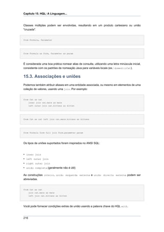 Capítulo 15. HQL: A Linguagem...



Classes múltiplas podem ser envolvidas, resultando em um produto cartesiano ou união
"cruzada".


from Formula, Parameter




from Formula as form, Parameter as param




É considerada uma boa prática nomear alias de consulta, utilizando uma letra minúscula inicial,
consistente com os padrões de nomeação Java para variáveis locais (ex.: domesticCat).


15.3. Associações e uniões
Podemos também atribuir aliases em uma entidade associada, ou mesmo em elementos de uma
coleção de valores, usando uma join. Por exemplo:


from Cat as cat
    inner join cat.mate as mate
    left outer join cat.kittens as kitten




from Cat as cat left join cat.mate.kittens as kittens




from Formula form full join form.parameter param




Os tipos de uniões suportados foram inspirados no ANSI SQL:



• inner join
• left outer join
• right outer join
• união completa (geralmente não é útil)

As construções inteiro, união esquerda externa e união direita externa podem ser
abreviadas.


from Cat as cat
    join cat.mate as mate
      left join cat.kittens as kitten




Você pode fornecer condições extras de união usando a palavra chave do HQL with.



216
 