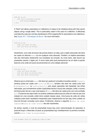 Associações e uniões




from Cat as cat
    left join cat.kittens as kitten
        with kitten.bodyWeight
> 10.0




A "fetch" join allows associations or collections of values to be initialized along with their parent
objects using a single select. This is particularly useful in the case of a collection. It effectively
overrides the outer join and lazy declarations of the mapping file for associations and collections.
See Seção 20.1, “Estratégias de Busca ” for more information.


from Cat as cat
    inner join fetch cat.mate
    left join fetch cat.kittens




Geralmente, uma união de busca não precisa atribuir um alias, pois o objeto associado não deve
ser usado na cláusula where (ou em qualquer outra cláusula). Também, os objetos associados
não são retornados diretamente nos resultados da consulta. Ao invés disso, eles devem ser
acessados usando o objeto pai. A única razão pela qual precisariamos de um alias é quando
fazemos uma união de busca recursivamente em uma coleção adicional:


from Cat as cat
    inner join fetch cat.mate
    left join fetch cat.kittens child
    left join fetch child.kittens




Observe que a construção busca não deve ser usada em consultas invocadas usando iterate()
(embora possa ser usado com scroll()). O Fetch também não deve ser usado junto com
o setMaxResults() ou setFirstResult() pois essas operações são baseadas nas linhas
retornadas, que normalmente contém duplicidade devido à busca das coleções, então o número
de linhas pode não ser o que você espera. A Fetch não deve ser usada junto com uma condição
with. É possível que seja criado um produto cartesiano pela busca de união em mais do que uma
coleção em uma consulta, então tome cuidado nesses casos. Uma busca de união em várias
coleções pode trazer resultados inesperados para mapeamentos do tipo bag, tome cuidado na
hora de formular consultas como essas. Finalmente, observe o seguinte, a busca de união
completa e busca de união direita não são importantes.


Se estiver usando o nível de propriedade busca lazy (com instrumentação de bytecode), é
possível forçar o Hibernate a buscar as propriedades lazy imediatamente na primeira consulta,
usando buscar todas as propriedades .


from Document fetch all properties order by name




                                                                                                 217
 