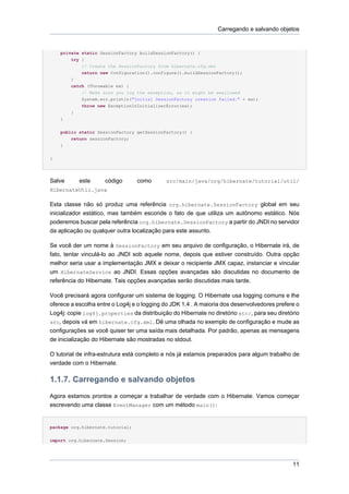 Carregando e salvando objetos


    private static SessionFactory buildSessionFactory() {
        try {
            // Create the SessionFactory from hibernate.cfg.xml
            return new Configuration().configure().buildSessionFactory();
        }
        catch (Throwable ex) {
            // Make sure you log the exception, as it might be swallowed
            System.err.println("Initial SessionFactory creation failed." + ex);
            throw new ExceptionInInitializerError(ex);
        }
    }


    public static SessionFactory getSessionFactory() {
        return sessionFactory;
    }


}




Salve      este      código       como      src/main/java/org/hibernate/tutorial/util/
HibernateUtil.java

Esta classe não só produz uma referência org.hibernate.SessionFactory global em seu
inicializador estático, mas também esconde o fato de que utiliza um autônomo estático. Nós
poderemos buscar pela referência org.hibernate.SessionFactory a partir do JNDI no servidor
da aplicação ou qualquer outra localização para este assunto.

Se você der um nome à SessionFactory em seu arquivo de configuração, o Hibernate irá, de
fato, tentar vinculá-lo ao JNDI sob aquele nome, depois que estiver construído. Outra opção
melhor seria usar a implementação JMX e deixar o recipiente JMX capaz, instanciar e vincular
um HibernateService ao JNDI. Essas opções avançadas são discutidas no documento de
referência do Hibernate. Tais opções avançadas serão discutidas mais tarde.

Você precisará agora configurar um sistema de logging. O Hibernate usa logging comuns e lhe
oferece a escolha entre o Log4j e o logging do JDK 1.4 . A maioria dos desenvolvedores prefere o
Log4j: copie log4j.properties da distribuição do Hibernate no diretório etc/, para seu diretório
src, depois vá em hibernate.cfg.xml. Dê uma olhada no exemplo de configuração e mude as
configurações se você quiser ter uma saída mais detalhada. Por padrão, apenas as mensagens
de inicialização do Hibernate são mostradas no stdout.

O tutorial de infra-estrutura está completo e nós já estamos preparados para algum trabalho de
verdade com o Hibernate.

1.1.7. Carregando e salvando objetos
Agora estamos prontos a começar a trabalhar de verdade com o Hibernate. Vamos começar
escrevendo uma classe EventManager com um método main():


package org.hibernate.tutorial;


import org.hibernate.Session;




                                                                                             11
 