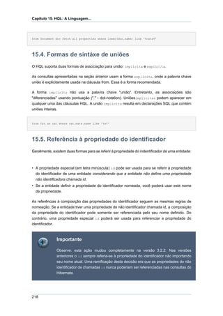 Capítulo 15. HQL: A Linguagem...




from Document doc fetch all properties where lower(doc.name) like '%cats%'




15.4. Formas de sintáxe de uniões
O HQL suporta duas formas de associação para união: implícita e explícita.

As consultas apresentadas na seção anterior usam a forma explícita, onde a palavra chave
união é explicitamente usada na cláusula from. Essa é a forma recomendada.

A forma implícita não usa a palavra chave "união". Entretanto, as associações são
"diferenciadas" usando pontuação ("." - dot-notation). Uniõesimplícitas podem aparecer em
qualquer uma das cláusulas HQL. A união implícita resulta em declarações SQL que contém
uniões inteiras.


from Cat as cat where cat.mate.name like '%s%'




15.5. Referência à propriedade do identificador
Geralmente, existem duas formas para se referir à propriedade do indentificador de uma entidade:



• A propriedade especial (em letra minúscula) id pode ser usada para se referir à propriedade
  do identificador de uma entidade considerando que a entidade não define uma propriedade
  não identificadora chamada id.
• Se a entidade definir a propriedade do identificador nomeada, você poderá usar este nome
  de propriedade.

As referências à composição das propriedades do identificador seguem as mesmas regras de
nomeação. Se a entidade tiver uma propriedade de não identificador chamada id, a composição
da propriedade do identificador pode somente ser referenciada pelo seu nome definido. Do
contrário, uma propriedade especial id poderá ser usada para referenciar a propriedade do
identificador.



                 Importante

                 Observe: esta ação mudou completamente na versão 3.2.2. Nas versões
                 anteriores o id sempre referia-se à propriedade do identificador não importando
                 seu nome atual. Uma ramificação desta decisão era que as propriedades do não
                 identificador de chamadas id nunca poderiam ser referenciadas nas consultas do
                 Hibernate.




218
 