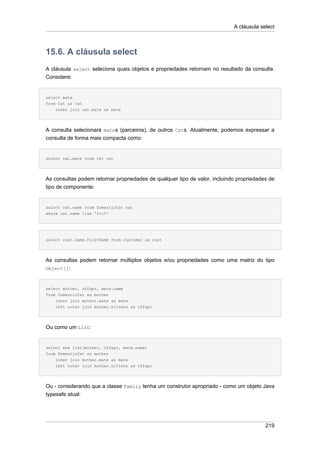 A cláusula select



15.6. A cláusula select
A cláusula select seleciona quais objetos e propriedades retornam no resultado da consulta.
Considere:


select mate
from Cat as cat
    inner join cat.mate as mate




A consulta selecionará mates (parceiros), de outros Cats. Atualmente, podemos expressar a
consulta de forma mais compacta como:


select cat.mate from Cat cat




As consultas podem retornar propriedades de qualquer tipo de valor, incluindo propriedades de
tipo de componente:


select cat.name from DomesticCat cat
where cat.name like 'fri%'




select cust.name.firstName from Customer as cust




As consultas podem retornar múltiplos objetos e/ou propriedades como uma matriz do tipo
Object[]:



select mother, offspr, mate.name
from DomesticCat as mother
    inner join mother.mate as mate
    left outer join mother.kittens as offspr




Ou como um List:


select new list(mother, offspr, mate.name)
from DomesticCat as mother
    inner join mother.mate as mate
    left outer join mother.kittens as offspr




Ou - considerando que a classe Family tenha um construtor apropriado - como um objeto Java
typesafe atual:




                                                                                         219
 