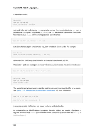 Capítulo 15. HQL: A Linguagem...



A seguinte consulta:


select foo
from Foo foo, Bar bar
where foo.startDate = bar.date




retornará todas as instâncias de Foo, para cada um que tiver uma instância de bar com a
propriedade date igual a propriedade startDate de Foo. Expressões de caminho compostas
fazem da cláusula where, extremamente poderosa. Consideremos:


from Cat cat where cat.mate.name is not null




Esta consulta traduz para uma consulta SQL com uma tabela (inner) união. Por exemplo:


from Foo foo
where foo.bar.baz.customer.address.city is not null




resultaria numa consulta que necessitasse de união de quatro tabelas, no SQL.

O operador = pode ser usado para comparar não apenas propriedades, mas também instâncias:


from Cat cat, Cat rival where cat.mate = rival.mate




select cat, mate
from Cat cat, Cat mate
where cat.mate = mate




The special property (lowercase) id can be used to reference the unique identifier of an object.
See Seção 15.5, “Referência à propriedade do identificador ” for more information.


from Cat as cat where cat.id = 123


from Cat as cat where cat.mate.id = 69




A segunda consulta é eficiente e não requer nenhuma união de tabelas.

As propriedades de identificadores compostas também podem ser usadas. Considere o
seguinte exemplo onde Person possui identificadores compostos que consistem de country e
medicareNumber:




222
 