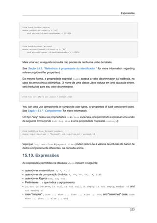 Expressões




from bank.Person person
where person.id.country = 'AU'
    and person.id.medicareNumber = 123456




from bank.Account account
where account.owner.id.country = 'AU'
    and account.owner.id.medicareNumber = 123456




Mais uma vez, a segunda consulta não precisa de nenhuma união de tabela.

See Seção 15.5, “Referência à propriedade do identificador ” for more information regarding
referencing identifier properties)

Da mesma forma, a propriedade especial class acessa o valor discriminador da instância, no
caso de persistência polimórfica. O nome de uma classe Java inclusa em uma cláusula where,
será traduzida para seu valor discriminante.


from Cat cat where cat.class = DomesticCat




You can also use components or composite user types, or properties of said component types.
See Seção 15.17, “Componentes” for more information.

Um tipo "any" possui as propriedades id e class especiais, nos permitindo expressar uma união
da seguinte forma (onde AuditLog.item é uma propriedade mapeada com<any>):


from AuditLog log, Payment payment
where log.item.class = 'Payment' and log.item.id = payment.id




Veja que log.item.class e payment.class podem referir-se à valores de colunas de banco de
dados completamente diferentes, na consulta acima.

15.10. Expressões
As expressões permitidas na cláusula where incluem o seguinte:

•   operadores matemáticos: +, -, *, /
•   operadores de comparação binários: =, >=, <=, <>, !=, like
•   operadores lógicos and, or, not
•   Parênteses ( ) que indica o agrupamento
•   in, not in, between, is null, is not null, is empty, is not empty, member of and
    not member of
• case "simples" , case ... when ... then ... else ... end, and "searched" case, case
    when ... then ... else ... end



                                                                                         223
 