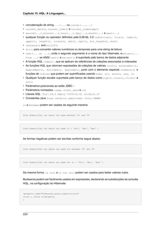 Capítulo 15. HQL: A Linguagem...



• concatenação de string ...||... ou concat(...,...)
• current_date(), current_time() e current_timestamp()
• second(...), minute(...), hour(...), day(...), month(...) e year(...)
• qualquer função ou operador definidos pela EJB-QL 3.0: substring(), trim(), lower(),
    upper(), length(), locate(), abs(), sqrt(), bit_length(), mod()
• coalesce() and nullif()
• str() para converter valores numéricos ou temporais para uma string de leitura
• cast(... as ...), onde o segundo argumento é o nome do tipo hibernate, eextract(...
  from ...) se ANSI cast() e extract() é suportado pelo banco de dados adjacente
• A função HQL index() , que se aplicam às referências de coleçôes associadas e indexadas
• As funções HQL que retornam expressões de coleções de valores: size(), minelement(),
  maxelement(), minindex(), maxindex(), junto com o elemento especial, elements() e
  funções de índices que podem ser quantificadas usando some, all, exists, any, in.
• Qualquer função escalar suportada pelo banco de dados como sign(), trunc(), rtrim() e
    sin()
• Parâmetros posicionais ao estilo JDBC ?
• Parâmetros nomeados :name, :start_date e :x1
• Literais SQL 'foo', 69, 6.66E+2, '1970-01-01 10:00:01.0'
• Constantes Java final estático públicoex: Color.TABBY

in e between podem ser usadas da seguinte maneira:



from DomesticCat cat where cat.name between 'A' and 'B'




from DomesticCat cat where cat.name in ( 'Foo', 'Bar', 'Baz' )




As formas negativas podem ser escritas conforme segue abaixo:


from DomesticCat cat where cat.name not between 'A' and 'B'




from DomesticCat cat where cat.name not in ( 'Foo', 'Bar', 'Baz' )




Da mesma forma, is null e is not null podem ser usados para testar valores nulos.

Booleanos podem ser facilmente usados em expressões, declarando as substituições da consulta
HQL, na configuração do Hibernate:


<property name="hibernate.query.substitutions"
>true 1, false 0</property
>




224
 