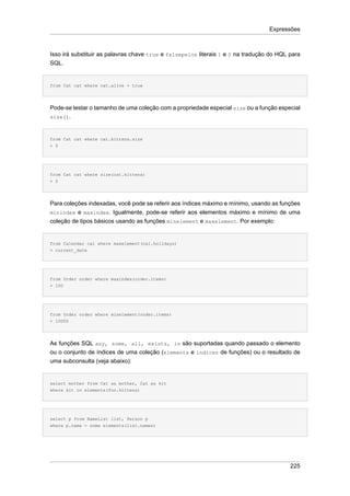 Expressões



Isso irá substituir as palavras chave true e falsepelos literais 1 e 0 na tradução do HQL para
SQL.


from Cat cat where cat.alive = true




Pode-se testar o tamanho de uma coleção com a propriedade especial size ou a função especial
size().



from Cat cat where cat.kittens.size
> 0




from Cat cat where size(cat.kittens)
> 0




Para coleções indexadas, você pode se referir aos índices máximo e mínimo, usando as funções
minindex e maxindex. Igualmente, pode-se referir aos elementos máximo e mínimo de uma
coleção de tipos básicos usando as funções minelement e maxelement. Por exemplo:


from Calendar cal where maxelement(cal.holidays)
> current_date




from Order order where maxindex(order.items)
> 100




from Order order where minelement(order.items)
> 10000




As funções SQL any, some, all, exists, in são suportadas quando passado o elemento
ou o conjunto de índices de uma coleção (elements e índices de funções) ou o resultado de
uma subconsulta (veja abaixo):


select mother from Cat as mother, Cat as kit
where kit in elements(foo.kittens)




select p from NameList list, Person p
where p.name = some elements(list.names)




                                                                                          225
 