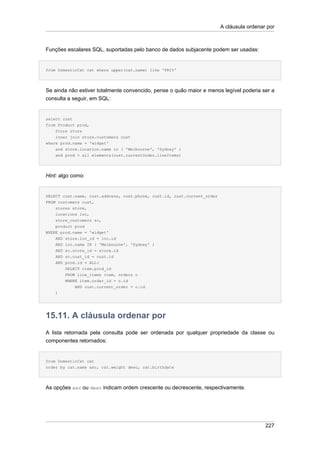 A cláusula ordenar por



Funções escalares SQL, suportadas pelo banco de dados subjacente podem ser usadas:


from DomesticCat cat where upper(cat.name) like 'FRI%'




Se ainda não estiver totalmente convencido, pense o quão maior e menos legível poderia ser a
consulta a seguir, em SQL:


select cust
from Product prod,
    Store store
    inner join store.customers cust
where prod.name = 'widget'
    and store.location.name in ( 'Melbourne', 'Sydney' )
    and prod = all elements(cust.currentOrder.lineItems)




Hint: algo como:


SELECT cust.name, cust.address, cust.phone, cust.id, cust.current_order
FROM customers cust,
    stores store,
    locations loc,
    store_customers sc,
    product prod
WHERE prod.name = 'widget'
    AND store.loc_id = loc.id
    AND loc.name IN ( 'Melbourne', 'Sydney' )
    AND sc.store_id = store.id
    AND sc.cust_id = cust.id
    AND prod.id = ALL(
        SELECT item.prod_id
        FROM line_items item, orders o
        WHERE item.order_id = o.id
            AND cust.current_order = o.id
    )




15.11. A cláusula ordenar por
A lista retornada pela consulta pode ser ordenada por qualquer propriedade da classe ou
componentes retornados:


from DomesticCat cat
order by cat.name asc, cat.weight desc, cat.birthdate




As opções asc ou desc indicam ordem crescente ou decrescente, respectivamente.




                                                                                            227
 