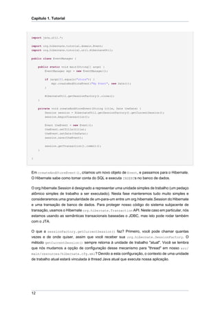 Capítulo 1. Tutorial




import java.util.*;

import org.hibernate.tutorial.domain.Event;
import org.hibernate.tutorial.util.HibernateUtil;

public class EventManager {


     public static void main(String[] args) {
         EventManager mgr = new EventManager();


         if (args[0].equals("store")) {
             mgr.createAndStoreEvent("My Event", new Date());
         }


         HibernateUtil.getSessionFactory().close();
     }


     private void createAndStoreEvent(String title, Date theDate) {
         Session session = HibernateUtil.getSessionFactory().getCurrentSession();
         session.beginTransaction();


         Event theEvent = new Event();
         theEvent.setTitle(title);
         theEvent.setDate(theDate);
         session.save(theEvent);


         session.getTransaction().commit();
     }


}




Em createAndStoreEvent(), criamos um novo objeto de Event, e passamos para o Hibernate.
O Hibernate sabe como tomar conta do SQL e executa INSERTs no banco de dados.

O org.hibernate.Session é designado a representar uma unidade simples de trabalho (um pedaço
atômico simples de trabalho a ser executado). Nesta fase manteremos tudo muito simples e
consideraremos uma granularidade de um-para-um entre um org.hibernate.Session do Hibernate
e uma transação de banco de dados. Para proteger nosso código do sistema subjacente de
transação, usamos o Hibernate org.hibernate.Transaction API. Neste caso em particular, nós
estamos usando as semânticas transacionais baseadas o JDBC, mas isto pode rodar também
com o JTA.

O que a sessionFactory.getCurrentSession() faz? Primeiro, você pode chamar quantas
vezes e de onde quiser, assim que você receber sua org.hibernate.SessionFactory. O
método getCurrentSession() sempre retorna à unidade de trabalho "atual". Você se lembra
que nós mudamos a opção de configuração desse mecanismo para "thread" em nosso src/
main/resources/hibernate.cfg.xml? Devido a esta configuração, o contexto de uma unidade
de trabalho atual estará vinculada à thread Java atual que executa nossa aplicação.




12
 