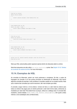 Exemplos de HQL




from Cat as fatcat
where fatcat.weight
> (
    select avg(cat.weight) from DomesticCat cat
)




from DomesticCat as cat
where cat.name = some (
    select name.nickName from Name as name
)




from Cat as cat
where not exists (
    from Cat as mate where mate.mate = cat
)




from DomesticCat as cat
where cat.name not in (
    select name.nickName from Name as name
)




select cat.id, (select max(kit.weight) from cat.kitten kit)
from Cat as cat




Note que HQL subconsultas podem aparecer apenas dentro de cláusulas select ou where.

Note that subqueries can also utilize row value constructor syntax. See Seção 15.18, “Sintáxe
do construtor de valores de linha” for more information.


15.14. Exemplos de HQL
As consultas do Hibernate, podem ser muito poderosas e complexas. De fato, o poder da
linguagem de consulta é um dos pontos principais na distribuição do Hibernate. Aqui temos
algumas consultas de exemplo, muito similares a consultas usadas em um projeto recente. Note
que a maioria das consultas que você irá escrever, são mais simples que estas.

A consulta a seguir retorna o id de ordenar, número de ítens e o valor total do ordenar para
todos os ordenar não pagos para um cliente particular e valor total mínimo dado, ordenando os
resultados por valor total. Para determinar os preços, utiliza-se o catálogo atual. A consulta SQL
resultante, usando tabelas ORDER, ORDER_LINE, PRODUCT, CATALOG e PRICE, têm quatro uniões
inteiras e uma subseleção (não correlacionada).




                                                                                              229
 