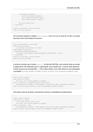 Exemplos de HQL


        statusChange.timeStamp = (
           select max(change.timeStamp)
           from PaymentStatusChange change
           where change.payment = payment
        )
        and statusChange.user <
> :currentUser
    )
group by status.name, status.sortOrder
order by status.sortOrder




Se eu tivesse mapeado a coleção statusChanges como um List, ao invés de um Set, a consulta
teria sido muito mais simples de escrever.


select count(payment), status.name
from Payment as payment
    join payment.currentStatus as status
where payment.status.name <
> PaymentStatus.AWAITING_APPROVAL
    or payment.statusChanges[ maxIndex(payment.statusChanges) ].user <
> :currentUser
group by status.name, status.sortOrder
order by status.sortOrder




A próxima consulta usa a função isNull() do Servidor MS SQL, para retornar todas as contas
e pagamentos não efetuados para a organização, para aquele que o usuário atual pertencer.
Traduz-se para uma consulta SQL com três uniões inteiras, uma união externa e uma subseleção
nas tabelas ACCOUNT, PAYMENT, PAYMENT_STATUS, ACCOUNT_TYPE, ORGANIZATION e ORG_USER .


select account, payment
from Account as account
    left outer join account.payments as payment
where :currentUser in elements(account.holder.users)
    and PaymentStatus.UNPAID = isNull(payment.currentStatus.name, PaymentStatus.UNPAID)
order by account.type.sortOrder, account.accountNumber, payment.dueDate




Para alguns bancos de dados, precisaremos eliminar a subseleção (correlacionada).


select account, payment
from Account as account
    join account.holder.users as user
    left outer join account.payments as payment
where :currentUser = user
    and PaymentStatus.UNPAID = isNull(payment.currentStatus.name, PaymentStatus.UNPAID)
order by account.type.sortOrder, account.accountNumber, payment.dueDate




                                                                                          231
 