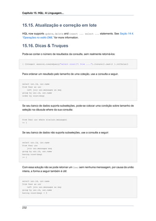 Capítulo 15. HQL: A Linguagem...



15.15. Atualização e correção em lote
HQL now supports update, delete and insert ... select ... statements. See Seção 14.4,
“Operações no estilo DML” for more information.


15.16. Dicas & Truques
Pode-se contar o número de resultados da consulta, sem realmente retorná-los:


( (Integer) session.createQuery("select count(*) from ....").iterate().next() ).intValue()




Para ordenar um resultado pelo tamanho de uma coleção, use a consulta a seguir.


select usr.id, usr.name
from User as usr
    left join usr.messages as msg
group by usr.id, usr.name
order by count(msg)




Se seu banco de dados suporta subseleções, pode-se colocar uma condição sobre tamanho de
seleção na cláusula where da sua consulta:


from User usr where size(usr.messages)
>= 1




Se seu banco de dados não suporta subseleções, use a consulta a seguir:


select usr.id, usr.name
from User usr
     join usr.messages msg
group by usr.id, usr.name
having count(msg)
>= 1




Com essa solução não se pode retornar um User sem nenhuma menssagem, por causa da união
inteira, a forma a seguir também é útil:


select usr.id, usr.name
from User as usr
    left join usr.messages as msg
group by usr.id, usr.name
having count(msg) = 0




232
 