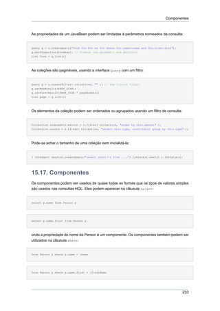 Componentes



As propriedades de um JavaBean podem ser limitadas à parâmetros nomeados da consulta:


Query q = s.createQuery("from foo Foo as foo where foo.name=:name and foo.size=:size");
q.setProperties(fooBean); // fooBean has getName() and getSize()
List foos = q.list();




As coleções são pagináveis, usando a interface Query com um filtro:


Query q = s.createFilter( collection, "" ); // the trivial filter
q.setMaxResults(PAGE_SIZE);
q.setFirstResult(PAGE_SIZE * pageNumber);
List page = q.list();




Os elementos da coleção podem ser ordenados ou agrupados usando um filtro de consulta:


Collection orderedCollection = s.filter( collection, "order by this.amount" );
Collection counts = s.filter( collection, "select this.type, count(this) group by this.type" );




Pode-se achar o tamanho de uma coleção sem inicializá-la:


( (Integer) session.createQuery("select count(*) from ....").iterate().next() ).intValue();




15.17. Componentes
Os componentes podem ser usados de quase todas as formas que os tipos de valores simples
são usados nas consultas HQL. Eles podem aparecer na cláusula select:


select p.name from Person p




select p.name.first from Person p




onde a propriedade do nome da Person é um componente. Os componentes também podem ser
utilizados na cláusula where:


from Person p where p.name = :name




from Person p where p.name.first = :firstName




                                                                                           233
 