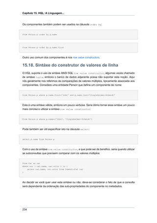 Capítulo 15. HQL: A Linguagem...



Os componentes também podem ser usados na cláusula order by:


from Person p order by p.name




from Person p order by p.name.first




Outro uso comum dos componentes é nos row value constructors.


15.18. Sintáxe do construtor de valores de linha
O HQL suporta o uso da sintáxe ANSI SQL row value constructor, algumas vezes chamado
de sintáxe tupla, embora o banco de dados adjacente possa não suportar esta noção. Aqui
nós geralmente nos referimos às comparações de valores múltiplos, tipicamente associada aos
componentes. Considere uma entidade Person que define um componente de nome:


from Person p where p.name.first='John' and p.name.last='Jingleheimer-Schmidt'




Esta é uma sintáxe válida, embora um pouco verbosa. Seria ótimo tornar essa sintáxe um pouco
mais concisa e utilizar a sintáxe row value constructor:


from Person p where p.name=('John', 'Jingleheimer-Schmidt')




Pode também ser útil especificar isto na cláusula select:


select p.name from Person p




Com o uso da sintáxe row value constructor, e que pode ser de benéfico, seria quando utilizar
as subconsultas que precisem comparar com os valores múltiplos:


from Cat as cat
where not ( cat.name, cat.color ) in (
    select cat.name, cat.color from DomesticCat cat
)




Ao decidir se você quer usar esta sintáxe ou não, deve-se considerar o fato de que a consulta
será dependente da ordenação das sub-propriedades do componente no metadados.




234
 