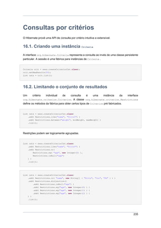 Consultas por critérios
O Hibernate provê uma API de consulta por critério intuitiva e extensível.


16.1. Criando uma instância Criteria
A interface org.hibernate.Criteria representa a consulta ao invés de uma classe persistente
particular. A sessão é uma fábrica para instâncias de Criteria .


Criteria crit = sess.createCriteria(Cat.class);
crit.setMaxResults(50);
List cats = crit.list();




16.2. Limitando o conjunto de resultados
Um      critério   individual    de    consulta      é    uma    instância     da interface
org.hibernate.criterion.Criterion. A classe org.hibernate.criterion.Restrictions
define os métodos da fábrica para obter certos tipos de Criterion pré fabricados.


List cats = sess.createCriteria(Cat.class)
    .add( Restrictions.like("name", "Fritz%") )
    .add( Restrictions.between("weight", minWeight, maxWeight) )
    .list();




Restrições podem ser logicamente agrupadas.


List cats = sess.createCriteria(Cat.class)
    .add( Restrictions.like("name", "Fritz%") )
    .add( Restrictions.or(
        Restrictions.eq( "age", new Integer(0) ),
        Restrictions.isNull("age")
    ) )
     .list();




List cats = sess.createCriteria(Cat.class)
     .add( Restrictions.in( "name", new String[] { "Fritz", "Izi", "Pk" } ) )
     .add( Restrictions.disjunction()
         .add( Restrictions.isNull("age") )
         .add( Restrictions.eq("age", new Integer(0) ) )
         .add( Restrictions.eq("age", new Integer(1) ) )
         .add( Restrictions.eq("age", new Integer(2) ) )
     ) )
     .list();




                                                                                       235
 