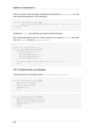 Capítulo 16. Consultas por cr...



Existe um grande número de critérios pré-fabricados (subclasses de Restrictions). Um dos
mais úteis permite especificar o SQL diretamente.


List cats = sess.createCriteria(Cat.class)
           .add(  Restrictions.sqlRestriction("lower({alias}.name)   like   lower(?)",   "Fritz
%", Hibernate.STRING) )
    .list();




O parâmetro {alias} será substituido pelo alias da entidade procurada.

Uma maneira alternativa de obter um critério é apartir de uma instância Property. Você pode
criar uma Property chamando Property.forName():



Property age = Property.forName("age");
List cats = sess.createCriteria(Cat.class)
    .add( Restrictions.disjunction()
        .add( age.isNull() )
        .add( age.eq( new Integer(0) ) )
        .add( age.eq( new Integer(1) ) )
        .add( age.eq( new Integer(2) ) )
    ) )
    .add( Property.forName("name").in( new String[] { "Fritz", "Izi", "Pk" } ) )
    .list();




16.3. Ordenando resultados
Você poderá ordenar os resultados usando org.hibernate.criterion.Order.


List cats = sess.createCriteria(Cat.class)
    .add( Restrictions.like("name", "F%")
    .addOrder( Order.asc("name") )
    .addOrder( Order.desc("age") )
    .setMaxResults(50)
    .list();




List cats = sess.createCriteria(Cat.class)
    .add( Property.forName("name").like("F%") )
      .addOrder( Property.forName("name").asc() )
      .addOrder( Property.forName("age").desc() )
      .setMaxResults(50)
      .list();




236
 
