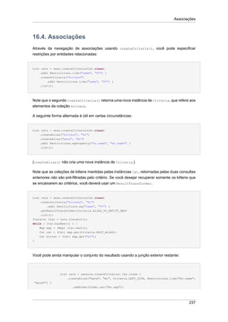 Associações



16.4. Associações
Através da navegação de associações usando createCriteria(), você pode especificar
restrições por entidades relacionadas:


List cats = sess.createCriteria(Cat.class)
    .add( Restrictions.like("name", "F%") )
    .createCriteria("kittens")
        .add( Restrictions.like("name", "F%") )
    .list();




Note que o segundo createCriteria() retorna uma nova instância de Criteria, que refere aos
elementos da coleção kittens.

A seguinte forma alternada é útil em certas circunstâncias:


List cats = sess.createCriteria(Cat.class)
    .createAlias("kittens", "kt")
    .createAlias("mate", "mt")
    .add( Restrictions.eqProperty("kt.name", "mt.name") )
    .list();




(createAlias() não cria uma nova instância de Criteria.)

Note que as coleções de kittens mantidas pelas instâncias Cat, retornadas pelas duas consultas
anteriores não são pré-filtradas pelo critério. Se você desejar recuperar somente os kittens que
se encaixarem ao critérios, você deverá usar um ResultTransformer.


List cats = sess.createCriteria(Cat.class)
    .createCriteria("kittens", "kt")
        .add( Restrictions.eq("name", "F%") )
    .setResultTransformer(Criteria.ALIAS_TO_ENTITY_MAP)
    .list();
Iterator iter = cats.iterator();
while ( iter.hasNext() ) {
    Map map = (Map) iter.next();
    Cat cat = (Cat) map.get(Criteria.ROOT_ALIAS);
    Cat kitten = (Cat) map.get("kt");
}




Você pode ainda manipular o conjunto do resultado usando a junção exterior restante:



                List cats = session.createCriteria( Cat.class )
                    .createAlias("mate", "mt", Criteria.LEFT_JOIN, Restrictions.like("mt.name",
 "good%") )
                       .addOrder(Order.asc("mt.age"))




                                                                                            237
 