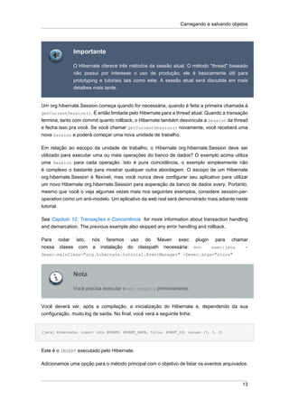 Carregando e salvando objetos




              Importante

              O Hibernate oferece três métodos da sessão atual. O método "thread" baseado
              não possui por interesse o uso de produção; ele é basicamente útil para
              prototyping e tutoriais tais como este. A sessão atual será discutida em mais
              detalhes mais tarde.


Um org.hibernate.Session começa quando for necessária, quando é feita a primeira chamada à
getCurrentSession(). É então limitada pelo Hibernate para a thread atual. Quando a transação
termina, tanto com commit quanto rollback, o Hibernate também desvincula a Session da thread
e fecha isso pra você. Se você chamar getCurrentSession() novamente, você receberá uma
nova Session e poderá começar uma nova unidade de trabalho.

Em relação ao escopo da unidade de trabalho, o Hibernate org.hibernate.Session deve ser
utilizado para executar uma ou mais operações do banco de dados? O exemplo acima utiliza
uma Session para cada operação. Isto é pura coincidência, o exemplo simplesmente não
é complexo o bastante para mostrar qualquer outra abordagem. O escopo de um Hibernate
org.hibernate.Session é flexível, mas você nunca deve configurar seu aplicativo para utilizar
um novo Hibernate org.hibernate.Session para aoperação de banco de dados every. Portanto,
mesmo que você o veja algumas vezes mais nos seguintes exemplos, considere session-per-
operation como um anti-modelo. Um aplicativo da web real será demonstrado mais adiante neste
tutorial.

See Capítulo 12, Transações e Concorrência for more information about transaction handling
and demarcation. The previous example also skipped any error handling and rollback.

Para rodar isto, nós faremos uso do Maven exec                        plugin    para   chamar
nossa classe com a instalação do classpath necessária:               mvn       exec:java    -
Dexec.mainClass="org.hibernate.tutorial.EventManager" -Dexec.args="store"



              Nota

              Você precisa executar o mvn compile primeiramente.


Você deverá ver, após a compilação, a inicialização do Hibernate e, dependendo da sua
configuração, muito log de saída. No final, você verá a seguinte linha:


[java] Hibernate: insert into EVENTS (EVENT_DATE, title, EVENT_ID) values (?, ?, ?)




Este é o INSERT executado pelo Hibernate.

Adicionamos uma opção para o método principal com o objetivo de listar os eventos arquivados:



                                                                                           13
 