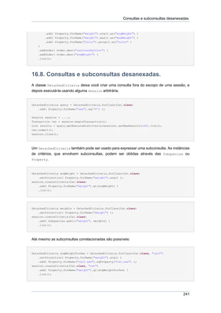 Consultas e subconsultas desanexadas.


        .add( Property.forName("weight").avg().as("avgWeight") )
        .add( Property.forName("weight").max().as("maxWeight") )
        .add( Property.forName("color").group().as("color" )
    )
    .addOrder( Order.desc("catCountByColor") )
    .addOrder( Order.desc("avgWeight") )
    .list();




16.8. Consultas e subconsultas desanexadas.
A classe DetachedCriteria deixa você criar uma consulta fora do escopo de uma sessão, e
depois executá-la usando alguma Session arbitrária.


DetachedCriteria query = DetachedCriteria.forClass(Cat.class)
    .add( Property.forName("sex").eq('F') );


Session session = ....;
Transaction txn = session.beginTransaction();
List results = query.getExecutableCriteria(session).setMaxResults(100).list();
txn.commit();
session.close();




Um DetachedCriteria também pode ser usado para expressar uma subconsulta. As instâncias
de critérios, que envolvem subconsultas, podem ser obtidas através das Subqueries ou
Property.



DetachedCriteria avgWeight = DetachedCriteria.forClass(Cat.class)
    .setProjection( Property.forName("weight").avg() );
session.createCriteria(Cat.class)
    .add( Property.forName("weight").gt(avgWeight) )
    .list();




DetachedCriteria weights = DetachedCriteria.forClass(Cat.class)
    .setProjection( Property.forName("weight") );
session.createCriteria(Cat.class)
    .add( Subqueries.geAll("weight", weights) )
    .list();




Até mesmo as subconsultas correlacionadas são possíveis:


DetachedCriteria avgWeightForSex = DetachedCriteria.forClass(Cat.class, "cat2")
    .setProjection( Property.forName("weight").avg() )
    .add( Property.forName("cat2.sex").eqProperty("cat.sex") );
session.createCriteria(Cat.class, "cat")
    .add( Property.forName("weight").gt(avgWeightForSex) )
    .list();




                                                                                       241
 