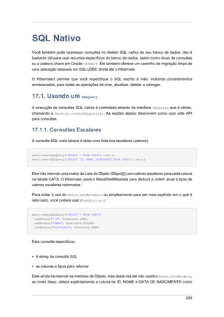 SQL Nativo
Você também pode expressar consultas no dialeto SQL nativo de seu banco de dados. Isto é
bastante útil para usar recursos específicos do banco de dados, assim como dicas de consultas
ou a palavra chave em Oracle CONNECT. Ele também oferece um caminho de migração limpo de
uma aplicação baseada em SQL/JDBC direta até o Hibernate.

O Hibernate3 permite que você especifique o SQL escrito à mão, incluindo procedimentos
armazenados, para todas as operações de criar, atualizar, deletar e carregar.


17.1. Usando um SQLQuery
A execução de consultas SQL nativa é controlada através da interface SQLQuery que é obtido,
chamando a Session.createSQLQuery(). As seções abaixo descrevem como usar este API
para consultas.


17.1.1. Consultas Escalares
A consulta SQL mais básica é obter uma lista dos escalares (valores).


sess.createSQLQuery("SELECT * FROM CATS").list();
sess.createSQLQuery("SELECT ID, NAME, BIRTHDATE FROM CATS").list();




Eles irão retornar uma matriz de Lista de Objeto (Object[]) com valores escalares para cada coluna
na tabela CATS. O Hibernate usará o ResultSetMetadata para deduzir a ordem atual e tipos de
valores escalares retornados.

Para evitar o uso do ResultSetMetadata ou simplesmente para ser mais explícito em o quê é
retornado, você poderá usar o addScalar():


sess.createSQLQuery("SELECT * FROM CATS")
 .addScalar("ID", Hibernate.LONG)
 .addScalar("NAME", Hibernate.STRING)
 .addScalar("BIRTHDATE", Hibernate.DATE)




Esta consulta especificou:


• A string da consulta SQL

• as colunas e tipos para retornar

Este ainda irá retornar as matrizes de Objeto, mas desta vez ele não usará o ResultSetMetdata,
ao invés disso, obterá explicitamente a coluna de ID, NOME e DATA DE NASCIMENTO como



                                                                                              243
 