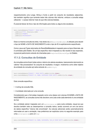 Capítulo 17. SQL Nativo



respectivamente uma Longa, String e Curta a partir do conjunto de resultados adjacentes.
Isto também significa que somente estas três colunas irão retornar, embora a consulta esteja
utilizando * e possa retornar mais do que três colunas listadas.

É possível deixar de fora o tipo de informação para todos ou alguns dos escalares.


sess.createSQLQuery("SELECT * FROM CATS")
 .addScalar("ID", Hibernate.LONG)
 .addScalar("NAME")
 .addScalar("BIRTHDATE")




Esta é a mesma consulta de antes, mas desta vez, o ResultSetMetaData é utilizado para decidir
o tipo de NOME e DATA DE NASCIMENTO onde o tipo de ID é explicitamente especificado.

Como o java.sql.Types retornados do ResultSetMetadata é mapeado para os tipos Hibernate, ele
é controlado pelo Dialeto. Se um tipo específico não é mapeado ou não resulta no tipo esperado,
é possível padronizá-lo através de chamadas para registerHibernateType no Dialeto.

17.1.2. Consultas de Entidade
As consultas acima foram todas sobre o retorno de valores escalares, basicamente retornando os
valores "não processados" do conjunto de resultados. A seguir, mostramos como obter objetos
de entidade da consulta sql nativa através do addEntity().


sess.createSQLQuery("SELECT * FROM CATS").addEntity(Cat.class);
sess.createSQLQuery("SELECT ID, NAME, BIRTHDATE FROM CATS").addEntity(Cat.class);




Esta consulta especificou:


• A string da consulta SQL

• A entidade retornada por uma consulta

Considerando que o Cat esteja mapeado como uma classe com colunas ID,NOME e DATA DE
NASCIMENTO, as consultas acima irão devolver uma Lista onde cada elemento é uma entidade
de Cat.

Se a entidade estiver mapeada com um muitos-para-um para outra entidade, requer-se que
devolva também este ao desempenhar a consulta nativa, senão ocorrerá um erro de banco
de dados específico "coluna não encontrada". As colunas adicionais serão automaticamente
retornadas ao usar a anotação, mas preferimos ser explícitos como no seguinte exemplo para
umamuitos-para-um para um Dog:


sess.createSQLQuery("SELECT ID, NAME, BIRTHDATE, DOG_ID FROM CATS").addEntity(Cat.class);




244
 
