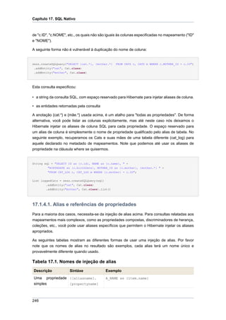 Capítulo 17. SQL Nativo



de "c.ID", "c.NOME", etc., os quais não são iguais às colunas especificadas no mapeamento ("ID"
e "NOME").

A seguinte forma não é vulnerável à duplicação do nome de coluna:


sess.createSQLQuery("SELECT {cat.*}, {mother.*}   FROM CATS c, CATS m WHERE c.MOTHER_ID = c.ID")
 .addEntity("cat", Cat.class)
 .addEntity("mother", Cat.class)




Esta consulta especificou:

• a string da consulta SQL, com espaço reservado para Hibernate para injetar aliases de coluna.

• as entidades retornadas pela consulta

A anotação {cat.*} e {mãe.*} usada acima, é um atalho para "todas as propriedades". De forma
alternativa, você pode listar as colunas explicitamente, mas até neste caso nós deixamos o
Hibernate injetar os aliases de coluna SQL para cada propriedade. O espaço reservado para
um alias de coluna é simplesmente o nome de propriedade qualificado pelo alias de tabela. No
seguinte exemplo, recuperamos os Cats e suas mães de uma tabela diferente (cat_log) para
aquele declarado no metadado de mapeamentos. Note que podemos até usar os aliases de
propriedade na cláusula where se quisermos.


String sql = "SELECT ID as {c.id}, NAME as {c.name}, " +
         "BIRTHDATE as {c.birthDate}, MOTHER_ID as {c.mother}, {mother.*} " +
         "FROM CAT_LOG c, CAT_LOG m WHERE {c.mother} = c.ID";


List loggedCats = sess.createSQLQuery(sql)
        .addEntity("cat", Cat.class)
        .addEntity("mother", Cat.class).list()




17.1.4.1. Alias e referências de propriedades
Para a maioria dos casos, necessita-se da injeção de alias acima. Para consultas relatadas aos
mapeamentos mais complexos, como as propriedades compostas, discriminadores de herança,
coleções, etc., você pode usar aliases específicos que permitem o Hibernate injetar os aliases
apropriados.

As seguintes tabelas mostram as diferentes formas de usar uma injeção de alias. Por favor
note que os nomes de alias no resultado são exemplos, cada alias terá um nome único e
provavelmente diferente quando usado.

Tabela 17.1. Nomes de injeção de alias
Descrição             Sintáxe              Exemplo
Uma propriedade {[aliasname].              A_NAME as {item.name}
simples         [propertyname]



246
 