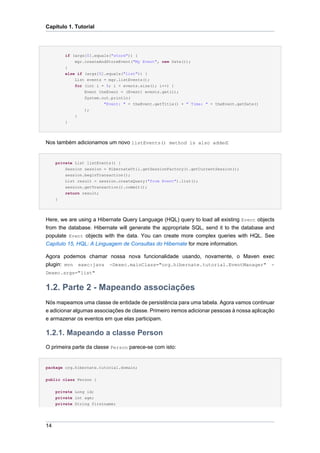 Capítulo 1. Tutorial




         if (args[0].equals("store")) {
             mgr.createAndStoreEvent("My Event", new Date());
         }
         else if (args[0].equals("list")) {
             List events = mgr.listEvents();
             for (int i = 0; i < events.size(); i++) {
                 Event theEvent = (Event) events.get(i);
                 System.out.println(
                         "Event: " + theEvent.getTitle() + " Time: " + theEvent.getDate()
                 );
             }
         }




Nos também adicionamos um novo listEvents() method is also added:


     private List listEvents() {
         Session session = HibernateUtil.getSessionFactory().getCurrentSession();
         session.beginTransaction();
         List result = session.createQuery("from Event").list();
         session.getTransaction().commit();
         return result;
     }




Here, we are using a Hibernate Query Language (HQL) query to load all existing Event objects
from the database. Hibernate will generate the appropriate SQL, send it to the database and
populate Event objects with the data. You can create more complex queries with HQL. See
Capítulo 15, HQL: A Linguagem de Consultas do Hibernate for more information.

Agora podemos chamar nossa nova funcionalidade usando, novamente, o Maven exec
plugin: mvn exec:java -Dexec.mainClass="org.hibernate.tutorial.EventManager" -
Dexec.args="list"


1.2. Parte 2 - Mapeando associações
Nós mapeamos uma classe de entidade de persistência para uma tabela. Agora vamos continuar
e adicionar algumas associações de classe. Primeiro iremos adicionar pessoas à nossa aplicação
e armazenar os eventos em que elas participam.

1.2.1. Mapeando a classe Person
O primeira parte da classe Person parece-se com isto:


package org.hibernate.tutorial.domain;


public class Person {


     private Long id;
     private int age;
     private String firstname;




14
 