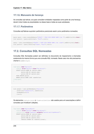 Capítulo 17. SQL Nativo



17.1.6. Manuseio de herança
As consultas sql nativas, as quais consultam entidades mapeadas como parte de uma herança,
devem incluir todas as propriedades na classe base e todas as suas subclasses.

17.1.7. Parâmetros
Consultas sql Nativas suportam parâmetros posicionais assim como parâmetros nomeados:


Query query = sess.createSQLQuery("SELECT * FROM CATS WHERE NAME like ?").addEntity(Cat.class);
List pusList = query.setString(0, "Pus%").list();


query = sess.createSQLQuery("SELECT * FROM CATS WHERE NAME like :name").addEntity(Cat.class);
List pusList = query.setString("name", "Pus%").list();




17.2. Consultas SQL Nomeadas
Consultas SQL Nomeadas podem ser definidas no documento de mapeamento e chamadas
exatamente da mesma forma que uma consulta HQL nomeada. Neste caso nós não precisamos
chamar o addEntity().


<sql-query name="persons">
    <return alias="person" class="eg.Person"/>
    SELECT person.NAME AS {person.name},
            person.AGE AS {person.age},
            person.SEX AS {person.sex}
    FROM PERSON person
    WHERE person.NAME LIKE :namePattern
</sql-query
>




List people = sess.getNamedQuery("persons")
    .setString("namePattern", namePattern)
    .setMaxResults(50)
    .list();




Os elementos <return-join> e <load-collection> são usados para unir associações e definir
consultas que inicializam coleções,


<sql-query name="personsWith">
      <return alias="person" class="eg.Person"/>
      <return-join alias="address" property="person.mailingAddress"/>
      SELECT person.NAME AS {person.name},
             person.AGE AS {person.age},
            person.SEX AS {person.sex},
            address.STREET AS {address.street},




248
 