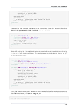 Consultas SQL Nomeadas


           address.CITY AS {address.city},
            address.STATE AS {address.state},
            address.ZIP AS {address.zip}
    FROM PERSON person
    JOIN ADDRESS address
        ON person.ID = address.PERSON_ID AND address.TYPE='MAILING'
    WHERE person.NAME LIKE :namePattern
</sql-query
>




Uma consulta SQL nomeada pode devolver um valor escalar. Você deve declarar um alias de
coluna e um tipo Hibernate usando o elemento <return-scalar>:


<sql-query name="mySqlQuery">
    <return-scalar column="name" type="string"/>
    <return-scalar column="age" type="long"/>
    SELECT p.NAME AS name,
            p.AGE AS age,
    FROM PERSON p WHERE p.NAME LIKE 'Hiber%'
</sql-query
>




Você pode externar as informações de mapeamento de conjunto de resultado em um elemento
<resultset> tanto para reusá-los em diversas consultas nomeadas quanto através da API
setResultSetMapping().



<resultset name="personAddress">
    <return alias="person" class="eg.Person"/>
    <return-join alias="address" property="person.mailingAddress"/>
</resultset>


<sql-query name="personsWith" resultset-ref="personAddress">
    SELECT person.NAME AS {person.name},
           person.AGE AS {person.age},
           person.SEX AS {person.sex},
           address.STREET AS {address.street},
           address.CITY AS {address.city},
           address.STATE AS {address.state},
           address.ZIP AS {address.zip}
    FROM PERSON person
    JOIN ADDRESS address
        ON person.ID = address.PERSON_ID AND address.TYPE='MAILING'
    WHERE person.NAME LIKE :namePattern
</sql-query
>




Você pode também, como forma alternativa, usar a informação de mapeamento de conjunto de
resultado em seus arquivos hbm em código de java.


List cats = sess.createSQLQuery(




                                                                                        249
 