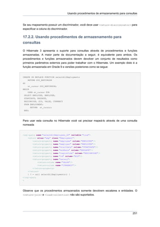 Usando procedimentos de armazenamento para consultas



Se seu mapeamento possuir um discriminador, você deve usar <return-discriminator> para
especificar a coluna do discriminador.


17.2.2. Usando procedimentos de armazenamento para
consultas

O Hibernate 3 apresenta o suporte para consultas através de procedimentos e funções
armazenadas. A maior parte da documentação a seguir, é equivalente para ambos. Os
procedimentos e funções armazenados devem devolver um conjunto de resultados como
primeiros parâmetros externos para poder trabalhar com o Hibernate. Um exemplo disto é a
função armazenada em Oracle 9 e versões posteriores como se segue:


CREATE OR REPLACE FUNCTION selectAllEmployments
    RETURN SYS_REFCURSOR
AS
    st_cursor SYS_REFCURSOR;
BEGIN
    OPEN st_cursor FOR
 SELECT EMPLOYEE, EMPLOYER,
 STARTDATE, ENDDATE,
 REGIONCODE, EID, VALUE, CURRENCY
 FROM EMPLOYMENT;
        RETURN   st_cursor;
 END;




Para usar esta consulta no Hibernate você vai precisar mapeá-lo através de uma consulta
nomeada


<sql-query name="selectAllEmployees_SP" callable="true">
    <return alias="emp" class="Employment">
        <return-property name="employee" column="EMPLOYEE"/>
        <return-property name="employer" column="EMPLOYER"/>
        <return-property name="startDate" column="STARTDATE"/>
        <return-property name="endDate" column="ENDDATE"/>
        <return-property name="regionCode" column="REGIONCODE"/>
        <return-property name="id" column="EID"/>
        <return-property name="salary">
              <return-column name="VALUE"/>
              <return-column name="CURRENCY"/>
        </return-property>
    </return>
    { ? = call selectAllEmployments() }
</sql-query
>




Observe que os procedimentos armazenados somente devolvem escalares e entidades. O
<return-join> e <load-collection> não são suportados.




                                                                                      251
 