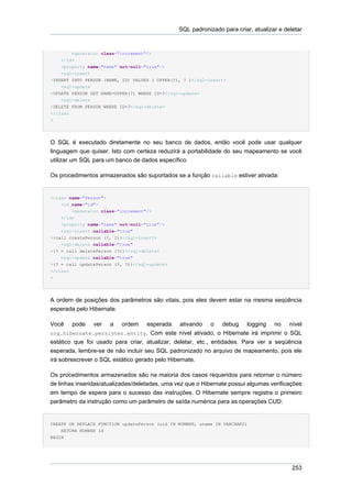 SQL padronizado para criar, atualizar e deletar


        <generator class="increment"/>
    </id>
    <property name="name" not-null="true"/>
    <sql-insert
>INSERT INTO PERSON (NAME, ID) VALUES ( UPPER(?), ? )</sql-insert>
    <sql-update
>UPDATE PERSON SET NAME=UPPER(?) WHERE ID=?</sql-update>
    <sql-delete
>DELETE FROM PERSON WHERE ID=?</sql-delete>
</class
>




O SQL é executado diretamente no seu banco de dados, então você pode usar qualquer
linguagem que quiser. Isto com certeza reduzirá a portabilidade do seu mapeamento se você
utilizar um SQL para um banco de dados específico.

Os procedimentos armazenados são suportados se a função callable estiver ativada:


<class name="Person">
    <id name="id">
        <generator class="increment"/>
    </id>
    <property name="name" not-null="true"/>
    <sql-insert callable="true"
>{call createPerson (?, ?)}</sql-insert>
    <sql-delete callable="true"
>{? = call deletePerson (?)}</sql-delete>
    <sql-update callable="true"
>{? = call updatePerson (?, ?)}</sql-update>
</class
>




A ordem de posições dos parâmetros são vitais, pois eles devem estar na mesma seqüência
esperada pelo Hibernate.

Você    pode    ver     a   ordem   esperada ativando o debug logging no nível
org.hibernate.persister.entity. Com este nível ativado, o Hibernate irá imprimir o SQL
estático que foi usado para criar, atualizar, deletar, etc., entidades. Para ver a seqüência
esperada, lembre-se de não incluir seu SQL padronizado no arquivo de mapeamento, pois ele
irá sobrescrever o SQL estático gerado pelo Hibernate.

Os procedimentos armazenados são na maioria dos casos requeridos para retornar o número
de linhas inseridas/atualizadas/deletadas, uma vez que o Hibernate possui algumas verificações
em tempo de espera para o sucesso das instruções. O Hibernate sempre registra o primeiro
parâmetro da instrução como um parâmetro de saída numérica para as operações CUD:


CREATE OR REPLACE FUNCTION updatePerson (uid IN NUMBER, uname IN VARCHAR2)
    RETURN NUMBER IS
BEGIN




                                                                                           253
 