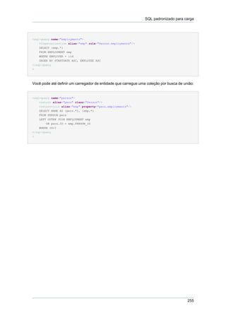 SQL padronizado para carga




<sql-query name="employments">
    <load-collection alias="emp" role="Person.employments"/>
    SELECT {emp.*}
    FROM EMPLOYMENT emp
    WHERE EMPLOYER = :id
    ORDER BY STARTDATE ASC, EMPLOYEE ASC
</sql-query
>




Você pode até definir um carregador de entidade que carregue uma coleção por busca de união:


<sql-query name="person">
    <return alias="pers" class="Person"/>
    <return-join alias="emp" property="pers.employments"/>
    SELECT NAME AS {pers.*}, {emp.*}
    FROM PERSON pers
    LEFT OUTER JOIN EMPLOYMENT emp
        ON pers.ID = emp.PERSON_ID
    WHERE ID=?
</sql-query
>




                                                                                        255
 
