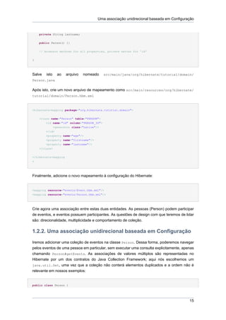 Uma associação unidirecional baseada em Configuração


    private String lastname;


    public Person() {}

    // Accessor methods for all properties, private setter for 'id'

}




Salve   isto   ao     arquivo   nomeado     src/main/java/org/hibernate/tutorial/domain/
Person.java

Após isto, crie um novo arquivo de mapeamento como src/main/resources/org/hibernate/
tutorial/domain/Person.hbm.xml



<hibernate-mapping package="org.hibernate.tutorial.domain">


    <class name="Person" table="PERSON">
        <id name="id" column="PERSON_ID">
             <generator class="native"/>
        </id>
        <property name="age"/>
        <property name="firstname"/>
        <property name="lastname"/>
    </class>


</hibernate-mapping
>




Finalmente, adicione o novo mapeamento à configuração do Hibernate:


<mapping resource="events/Event.hbm.xml"/>
<mapping resource="events/Person.hbm.xml"/>




Crie agora uma associação entre estas duas entidades. As pessoas (Person) podem participar
de eventos, e eventos possuem participantes. As questões de design com que teremos de lidar
são: direcionalidade, multiplicidade e comportamento de coleção.


1.2.2. Uma associação unidirecional baseada em Configuração
Iremos adicionar uma coleção de eventos na classe Person. Dessa forma, poderemos navegar
pelos eventos de uma pessoa em particular, sem executar uma consulta explicitamente, apenas
chamando Person#getEvents. As associações de valores múltiplos são representadas no
Hibernate por um dos contratos do Java Collection Framework; aqui nós escolhemos um
java.util.Set, uma vez que a coleção não conterá elementos duplicados e a ordem não é
relevante em nossos exemplos:


public class Person {




                                                                                        15
 