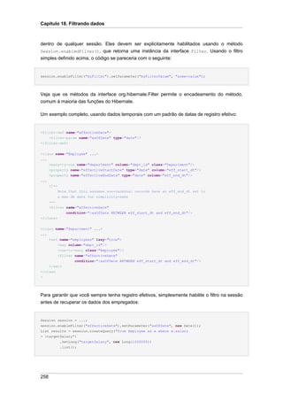 Capítulo 18. Filtrando dados



dentro de qualquer sessão. Eles devem ser explicitamente habilitados usando o método
Session.enabledFilter(), que retorna uma instância da interface Filter. Usando o filtro
simples definido acima, o código se pareceria com o seguinte:


session.enableFilter("myFilter").setParameter("myFilterParam", "some-value");




Veja que os métodos da interface org.hibernate.Filter permite o encadeamento do método,
comum à maioria das funções do Hibernate.

Um exemplo completo, usando dados temporais com um padrão de datas de registro efetivo:


<filter-def name="effectiveDate">
    <filter-param name="asOfDate" type="date"/>
</filter-def>


<class name="Employee" ...>
...
    <many-to-one name="department" column="dept_id" class="Department"/>
    <property name="effectiveStartDate" type="date" column="eff_start_dt"/>
    <property name="effectiveEndDate" type="date" column="eff_end_dt"/>
...
    <!--
         Note that this assumes non-terminal records have an eff_end_dt set to
         a max db date for simplicity-sake
    -->
    <filter name="effectiveDate"
             condition=":asOfDate BETWEEN eff_start_dt and eff_end_dt"/>
</class>


<class name="Department" ...>
...
    <set name="employees" lazy="true">
        <key column="dept_id"/>
        <one-to-many class="Employee"/>
        <filter name="effectiveDate"
                condition=":asOfDate BETWEEN eff_start_dt and eff_end_dt"/>
    </set>
</class
>




Para garantir que você sempre tenha registro efetivos, simplesmente habilite o filtro na sessão
antes de recuperar os dados dos empregados:


Session session = ...;
session.enableFilter("effectiveDate").setParameter("asOfDate", new Date());
List results = session.createQuery("from Employee as e where e.salary
> :targetSalary")
         .setLong("targetSalary", new Long(1000000))
         .list();




258
 