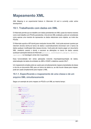 Mapeamento XML
XML Mapping is an experimental feature in Hibernate 3.0 and is currently under active
development.


19.1. Trabalhando com dados em XML
O Hibernate permite que se trabalhe com dados persistentes em XML quase da mesma maneira
como você trabalha com POJOs persistentes. Uma árvore XML analisada, pode ser considerada
como apenas uma maneira de representar os dados relacionais como objetos, ao invés dos
POJOs.

O Hibernate suporta a API dom4j para manipular árvores XML. Você pode escrever queries que
retornem árvores dom4j do banco de dados e automaticamente sincronizar com o banco de
dados qualquer modificação feita nessas árvores. Você pode até mesmo pegar um documento
XML, analisá-lo usando o dom4j, e escrever as alterações no banco de dados usando
quaisquer operações básicas do Hibernate: persist(), saveOrUpdate(),merge(), delete(),
replicate() (a mesclagem ainda não é suportada)

Essa funcionalidade tem várias aplicações incluindo importação/exportação de dados,
externalização de dados de entidade via JMS or SOAP e relatórios usando XSLT.

Um mapeamento simples pode ser usado para simultaneamente mapear propriedades da classe
e nós de um documento XML para um banco de dados ou, se não houver classe para mapear,
pode ser usado simplesmente para mapear o XML.

19.1.1. Especificando o mapeamento de uma classe e de um
arquivo XML simultaneamente
Segue um exemplo de como mapear um POJO e um XML ao mesmo tempo:


<class name="Account"
        table="ACCOUNTS"
        node="account">

    <id name="accountId"
           column="ACCOUNT_ID"
           node="@id"/>


    <many-to-one name="customer"
           column="CUSTOMER_ID"
           node="customer/@id"
           embed-xml="false"/>


    <property name="balance"
            column="BALANCE"
           node="balance"/>




                                                                                      261
 