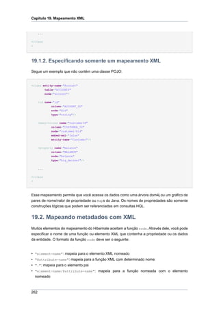 Capítulo 19. Mapeamento XML


      ...


</class
>




19.1.2. Especificando somente um mapeamento XML
Segue um exemplo que não contém uma classe POJO:


<class entity-name="Account"
        table="ACCOUNTS"
        node="account">


      <id name="id"
              column="ACCOUNT_ID"
              node="@id"
              type="string"/>


      <many-to-one name="customerId"
              column="CUSTOMER_ID"
              node="customer/@id"
              embed-xml="false"
              entity-name="Customer"/>


      <property name="balance"
              column="BALANCE"
              node="balance"
              type="big_decimal"/>


      ...


</class
>




Esse mapeamento permite que você acesse os dados como uma árvore dom4j ou um gráfico de
pares de nome/valor de propriedade ou Maps do Java. Os nomes de propriedades são somente
construções lógicas que podem ser referenciadas em consultas HQL.


19.2. Mapeando metadados com XML
Muitos elementos do mapeamento do Hibernate aceitam a função node. Através dele, você pode
especificar o nome de uma função ou elemento XML que contenha a propriedade ou os dados
da entidade. O formato da função node deve ser o seguinte:


• "element-name": mapeia para o elemento XML nomeado
• "@attribute-name": mapeia para a função XML com determinado nome
• ".": mapeia para o elemento pai
• "element-name/@attribute-name": mapeia para a função nomeada com o elemento
  nomeado



262
 