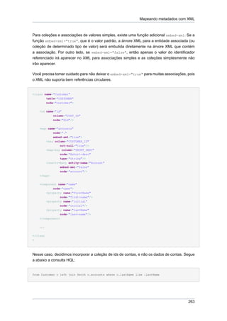 Mapeando metadados com XML



Para coleções e associações de valores simples, existe uma função adicional embed-xml. Se a
função embed-xml="true", que é o valor padrão, a árvore XML para a entidade associada (ou
coleção de determinado tipo de valor) será embutida diretamente na árvore XML que contém
a associação. Por outro lado, se embed-xml="false", então apenas o valor do identificador
referenciado irá aparecer no XML para associações simples e as coleções simplesmente não
irão aparecer.

Você precisa tomar cuidado para não deixar o embed-xml="true" para muitas associações, pois
o XML não suporta bem referências circulares.


<class name="Customer"
        table="CUSTOMER"
        node="customer">


    <id name="id"
            column="CUST_ID"
            node="@id"/>


    <map name="accounts"
             node="."
              embed-xml="true">
          <key column="CUSTOMER_ID"
                  not-null="true"/>
          <map-key column="SHORT_DESC"
                 node="@short-desc"
                 type="string"/>
          <one-to-many entity-name="Account"
                  embed-xml="false"
                 node="account"/>
    </map>


    <component name="name"
            node="name">
        <property name="firstName"
                 node="first-name"/>
        <property name="initial"
                 node="initial"/>
        <property name="lastName"
                 node="last-name"/>
    </component>


    ...


</class
>




Nesse caso, decidimos incorporar a coleção de ids de contas, e não os dados de contas. Segue
a abaixo a consulta HQL:


from Customer c left join fetch c.accounts where c.lastName like :lastName




                                                                                        263
 
