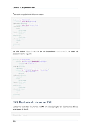 Capítulo 19. Mapeamento XML



Retornaria um conjunto de dados como esse:


<customer id="123456789">
    <account short-desc="Savings"
>987632567</account>
    <account short-desc="Credit Card"
>985612323</account>
    <name>
        <first-name
>Gavin</first-name>
        <initial
>A</initial>
        <last-name
>King</last-name>
    </name>
    ...
</customer
>




Se você ajustar embed-xml="true" em um mapeamento <one-to-many>, os dados se
pareceriam com o seguinte:


<customer id="123456789">
    <account id="987632567" short-desc="Savings">
        <customer id="123456789"/>
        <balance
>100.29</balance>
    </account>
    <account id="985612323" short-desc="Credit Card">
        <customer id="123456789"/>
        <balance
>-2370.34</balance>
    </account>
    <name>
        <first-name
>Gavin</first-name>
        <initial
>A</initial>
        <last-name
>King</last-name>
    </name>
    ...
</customer
>




19.3. Manipulando dados em XML
Vamos reler e atualizar documentos em XML em nossa aplicação. Nós fazemos isso obtendo
uma sessão do dom4j:


Document doc = ....;




264
 