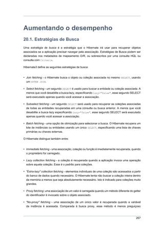 Aumentando o desempenho
20.1. Estratégias de Busca
Uma estratégia de busca é a estratégia que o Hibernate irá usar para recuperar objetos
associados se a aplicação precisar navegar pela associação. Estratégias de Busca podem ser
declaradas nos metadados de mapeamento O/R, ou sobrescritos por uma consulta HQL ou
consulta com Criteria.

Hibernate3 define as seguintes estratégias de busca:


• Join fetching - o Hibernate busca o objeto ou coleção associada no mesmo SELECT, usando
  um OUTER JOIN.

• Select fetching - um segundo SELECT é usado para buscar a entidade ou coleção associada. A
  menos que você desabilite a busca lazy, especificando lazy="false", esse segundo SELECT
  será executado apenas quando você acessar a associação.

• Subselect fetching - um segundo SELECT será usado para recuperar as coleções associadas
  de todas as entidades recuperadas em uma consulta ou busca anterior. A menos que você
  desabilite a busca lazy especificando lazy="false", esse segundo SELECT será executado
  apenas quando você acessar a associação.

• Batch fetching - uma opção de otimização para selecionar a busca. O Hibernate recupera um
  lote de instâncias ou entidades usando um único SELECT, especificando uma lista de chaves
  primárias ou chaves externas.

O Hibernate distingue também entre:


• Immediate fetching - uma associação, coleção ou função é imediatamente recuperada, quando
  o proprietário for carregado.

• Lazy collection fetching - a coleção é recuperada quando a aplicação invoca uma operação
  sobre aquela coleção. Esse é o padrão para coleções.

• "Extra-lazy" collection fetching - elementos individuais de uma coleção são acessados a partir
  do banco de dados quando necessário. O Hibernate tenta não buscar a coleção inteira dentro
  da memória a menos que seja absolutamente necessário. Isto é indicado para coleções muito
  grandes.

• Proxy fetching: uma associação de um valor é carregada quando um método diferente do getter
  do identificador é invocado sobre o objeto associado.

• "No-proxy" fetching - uma associação de um único valor é recuperada quando a variável
  da instância é acessada. Comparada à busca proxy, esse método é menos preguiçoso



                                                                                            267
 