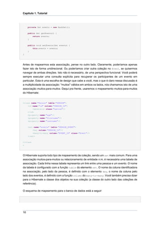Capítulo 1. Tutorial




     private Set events = new HashSet();

     public Set getEvents() {
         return events;
     }

     public void setEvents(Set events) {
         this.events = events;
     }
}




Antes de mapearmos esta associação, pense no outro lado. Claramente, poderíamos apenas
fazer isto de forma unidirecional. Ou poderíamos criar outra coleção no Event, se quisermos
navegar de ambas direções. Isto não é necessário, de uma perspectiva funcional. Você poderá
sempre executar uma consulta explícita para recuperar os participantes de um evento em
particular. Esta é uma escolha de design que cabe a você, mas o que é claro nessa discussão é
a multiplicidade da associação: "muitos" válidos em ambos os lados, nós chamamos isto de uma
associação muitos-para-muitos. Daqui pra frente, usaremos o mapeamento muitos-para-muitos
do Hibernate:


<class name="Person" table="PERSON">
    <id name="id" column="PERSON_ID">
         <generator class="native"/>
     </id>
     <property name="age"/>
     <property name="firstname"/>
     <property name="lastname"/>


     <set name="events" table="PERSON_EVENT">
         <key column="PERSON_ID"/>
         <many-to-many column="EVENT_ID" class="Event"/>
     </set>


</class
>




O Hibernate suporta todo tipo de mapeamento de coleção, sendo um set mais comum. Para uma
associação muitos-para-muitos ou relacionamento de entidade n:m, é necessária uma tabela de
associação. Cada linha nessa tabela representa um link entre uma pessoa e um evento. O nome
da tabela é configurado com a função table do elemento set. O nome da coluna identificadora
na associação, pelo lado da pessoa, é definido com o elemento key, o nome da coluna pelo
lado dos eventos, é definido com a função column do many-to-many. Você também precisa dizer
para o Hibernate a classe dos objetos na sua coleção (a classe do outro lado das coleções de
referência).

O esquema de mapeamento para o banco de dados está a seguir:




16
 