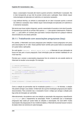 Capítulo 20. Aumentando o des...



  (lazy); a associação é buscada até mesmo quando somente o identificador é acessado. Ela
  é mais transparente, já que não há proxies visíveis para a aplicação. Esse método requer
  instrumentação de bytecodes em build-time e é raramente necessário.

• Lazy attribute fetching: um atributo ou associação de um valor é buscado quanto a varíavel
  da instância é acessada. Esse método requer instrumentação de bytecodes em build-time e
  é raramente necessário.

Nós temos aqui duas noções ortogonais: quando a associação é buscada e como ela é buscada.
É importante que você não os confuda. Nós usamos fetch para ajustar o desempenho. Podemos
usar lazy para definir um contrato para qual dado é sempre disponível em qualquer instância
desconectada de uma classe particular.

20.1.1. Trabalhando com associações preguiçosas (lazy)
Por padrão, o Hibernate3 usa busca preguiçosa para coleções e busca preguiçosa com proxy
para associações de um valor. Esses padrões fazem sentido para quase todas as associações
em quase todas a aplicações.

Se você ajustar hibernate. default_batch_fetch_size, o Hibernate irá usar otimização de
busca em lote para a busca preguiçosa. Essa otimização pode ser também habilitada em um
nível mais fino.

Perceba que o acesso a associações preguiçosas fora do contexto de uma sessão aberta do
Hibernate irá resultar numa exceção. Por exemplo:


s = sessions.openSession();
Transaction tx = s.beginTransaction();


User u = (User) s.createQuery("from User u where u.name=:userName")
    .setString("userName", userName).uniqueResult();
Map permissions = u.getPermissions();


tx.commit();
s.close();


Integer accessLevel = (Integer) permissions.get("accounts");   // Error!




Como a coleção de permissões não foi inicializada quando a Session for fechada, a coleção
não poderá carregar o seu estado. O Hibernate não suporta inicialização preguiçosa para objetos
desconectados. Para consertar isso, é necessário mover o código que carrega a coleção para
logo antes da transação ser submetida.

Alternativamente, nós podemos usar uma coleção ou associação não preguiçosa, especificando
lazy="false" para o mapeamento da associação. Porém, é pretendido que a inicialização
preguiçosa seja usada por quase todas as coleções e associações. Se você definir muitas
associações não preguiçosas em seu modelo de objetos, o Hibernate irá precisar buscar no banco
de dados inteiro da memória em cada transação.



268
 