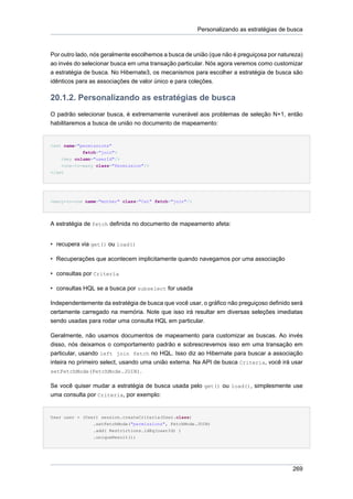 Personalizando as estratégias de busca



Por outro lado, nós geralmente escolhemos a busca de união (que não é preguiçosa por natureza)
ao invés do selecionar busca em uma transação particular. Nós agora veremos como customizar
a estratégia de busca. No Hibernate3, os mecanismos para escolher a estratégia de busca são
idênticos para as associações de valor único e para coleções.

20.1.2. Personalizando as estratégias de busca
O padrão selecionar busca, é extremamente vunerável aos problemas de seleção N+1, então
habilitaremos a busca de união no documento de mapeamento:


<set name="permissions"
            fetch="join">
    <key column="userId"/>
    <one-to-many class="Permission"/>
</set




<many-to-one name="mother" class="Cat" fetch="join"/>




A estratégia de fetch definida no documento de mapeamento afeta:


• recupera via get() ou load()

• Recuperações que acontecem implicitamente quando navegamos por uma associação

• consultas por Criteria

• consultas HQL se a busca por subselect for usada

Independentemente da estratégia de busca que você usar, o gráfico não preguiçoso definido será
certamente carregado na memória. Note que isso irá resultar em diversas seleções imediatas
sendo usadas para rodar uma consulta HQL em particular.

Geralmente, não usamos documentos de mapeamento para customizar as buscas. Ao invés
disso, nós deixamos o comportamento padrão e sobrescrevemos isso em uma transação em
particular, usando left join fetch no HQL. Isso diz ao Hibernate para buscar a associação
inteira no primeiro select, usando uma união externa. Na API de busca Criteria, você irá usar
setFetchMode(FetchMode.JOIN).

Se você quiser mudar a estratégia de busca usada pelo get() ou load(), simplesmente use
uma consulta por Criteria, por exemplo:


User user = (User) session.createCriteria(User.class)
               .setFetchMode("permissions", FetchMode.JOIN)
               .add( Restrictions.idEq(userId) )
               .uniqueResult();




                                                                                          269
 