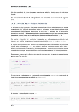 Capítulo 20. Aumentando o des...



Isto é o equivalente do Hibernate para o que algumas soluções ORM chamam de "plano de
busca".

Um meio totalmente diferente de evitar problemas com selects N+1 é usar um cache de segundo
nível.


20.1.3. Proxies de associação final único

A recuperação preguiçosa para coleções é implementada usando uma implementação própria
do Hibernate para coleções persistentes. Porém, é necessário um mecanismo diferente para
comportamento preguiçoso em associações de final único. A entidade alvo da associação
precisa usar um proxy. O Hibernate implementa proxies para inicialização preguiçosa em objetos
persistentes usando manipulação de bytecode, através da excelente biblioteca CGLIB.

Por padrão, o Hibernate3 gera proxies (na inicialização) para todas as classes persistentes que
os usem para habilitar recuperação preguiçosa de associações many-to-one e one-to-one.

O arquivo de mapeamento deve declarar uma interface para usar como interface de proxy para
aquela classe, com a função proxy. Por padrão, o Hibernate usa uma subclasse dessa classe.
Note que a classe a ser usada via proxy precisa implementar o construtor padrão com pelo menos
visibilidade de package. Nós recomendamos esse construtor para todas as classes persistentes.

Existe alguns truques que você deve saber quando estender esse comportamento para classes
polimórficas. Por exemplo:


<class name="Cat" proxy="Cat">
    ......
    <subclass name="DomesticCat">
        .....
    </subclass>
</class
>




Primeiramente, instâncias de Cat nunca serão convertidas para DomesticCat, mesmo que a
instância em questão seja uma instância de DomesticCat:


Cat cat = (Cat) session.load(Cat.class, id);   // instantiate a proxy (does not hit the db)
if ( cat.isDomesticCat() ) {                   // hit the db to initialize the proxy
    DomesticCat dc = (DomesticCat) cat;        // Error!
    ....
}




E, segundo, é possível quebrar o proxy ==:


Cat cat = (Cat) session.load(Cat.class, id);             // instantiate a Cat proxy
DomesticCat dc =




270
 